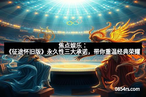 焦点娱乐：《征途怀旧版》永久性三大承诺，带你重温经典荣耀